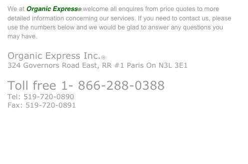 We at Organic Express® welcome all enquires from price quotes to more detailed information concerning our services. If you need to contact us, please use the numbers below and we would be glad to answer any questions you 
may have.
Organic Express Inc.®
324 Governors Road East, RR #1 Paris On N3L 3E1
Toll free 1- 866-288-0388
Tel: 519-720-0890
Fax: 519-720-0891
info@organic-express.ca